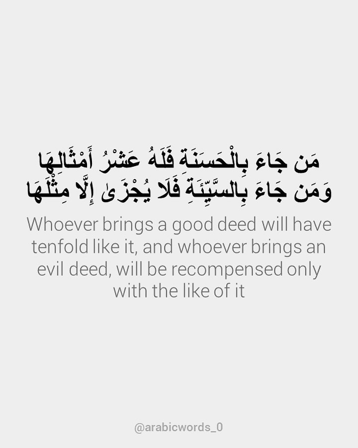 Whoever brings a good deed will have tenfold like it, and whoever brings an evil deed, will be recompensed only with the like of it
