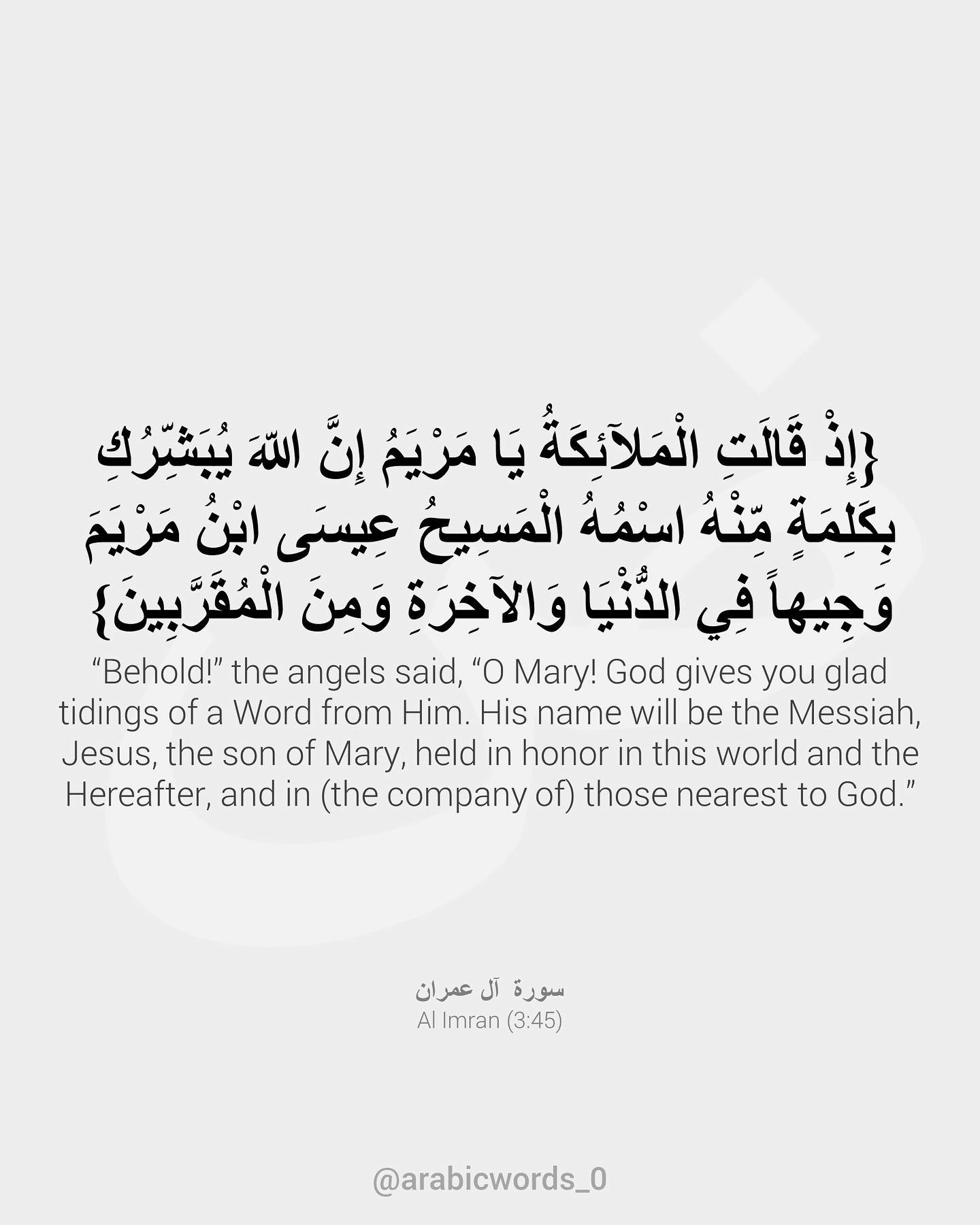 When the angels said: O Mary, surely Allah gives thee good news with a word from Him (of one) whose name is the Messiah, Jesus, son of Mary, worthy of regard in this world and the Hereafter, and of those who are drawn nigh (to Allah)